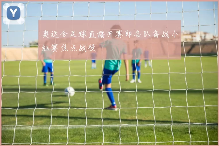 奥运会足球直播开赛即各队备战小组赛焦点战役