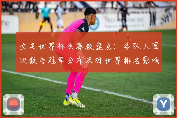 女足世界杯决赛数盘点:各队入围次数与冠军分布及对世界排名影响