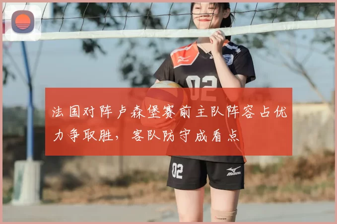法国对阵卢森堡赛前主队阵容占优力争取胜，客队防守成看点