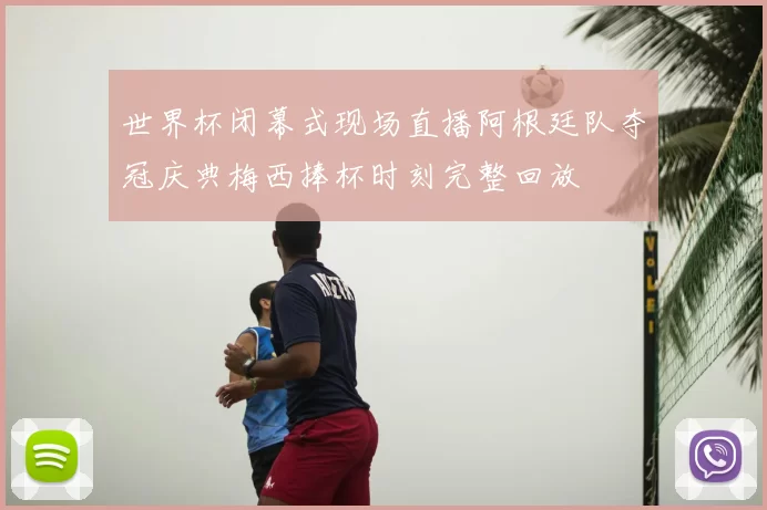 世界杯闭幕式现场直播阿根廷队夺冠庆典梅西捧杯时刻完整回放