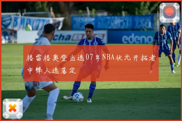 格雷格奥登当选07年NBA状元开拓者中锋人选落定