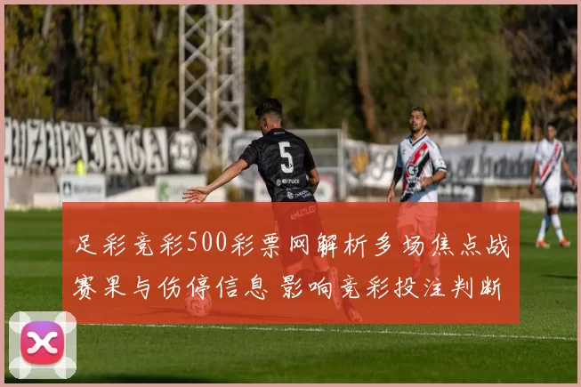 足彩竞彩500彩票网解析多场焦点战赛果与伤停信息 影响竞彩投注判断