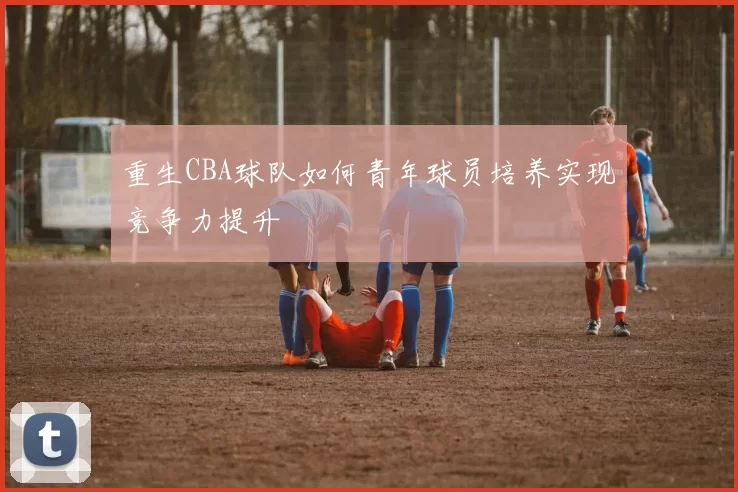 重生CBA球队如何青年球员培养实现竞争力提升