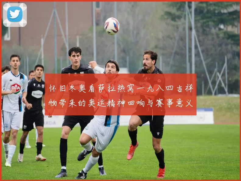 怀旧冬奥看萨拉热窝一九八四吉祥物带来的奥运精神回响与赛事意义