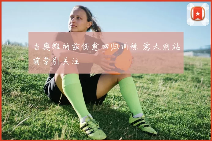 吉奥维纳兹伤愈回归训练 意大利站前景引关注