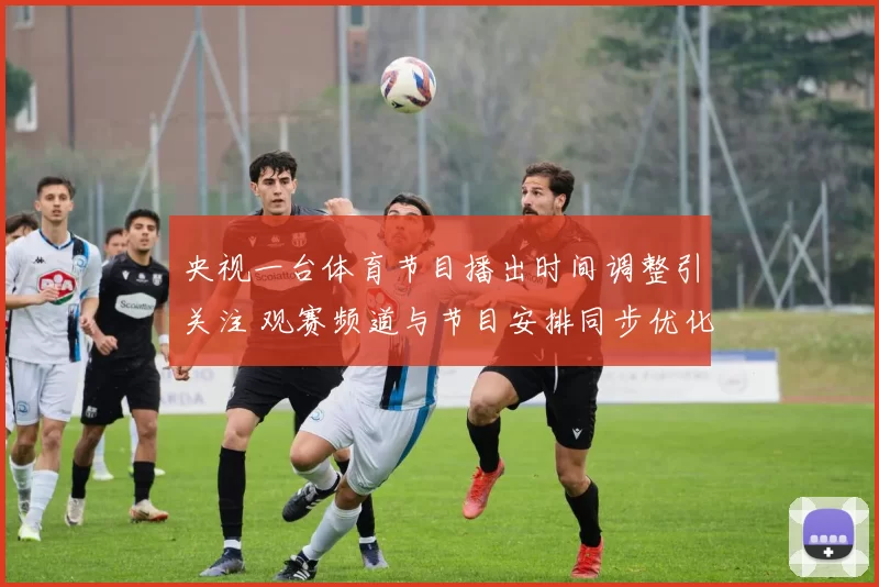 央视一台体育节目播出时间调整引关注 观赛频道与节目安排同步优化