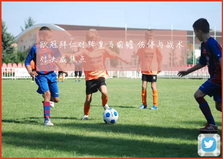 欧冠拜仁对阵皇马前瞻 伤停与战术对决成焦点