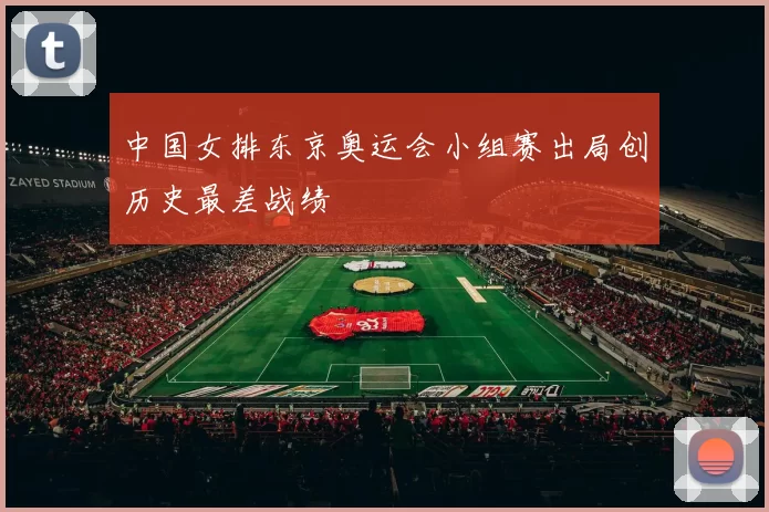 中国女排东京奥运会小组赛出局创历史最差战绩