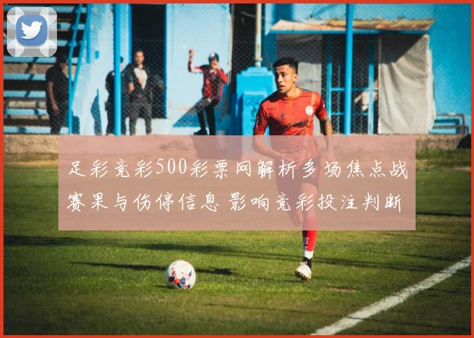 足彩竞彩500彩票网解析多场焦点战赛果与伤停信息 影响竞彩投注判断