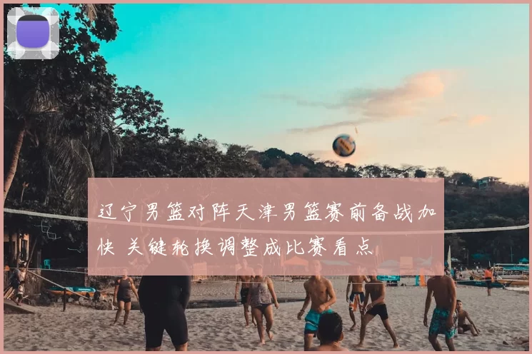 辽宁男篮对阵天津男篮赛前备战加快 关键轮换调整成比赛看点