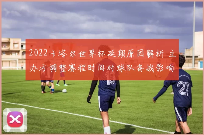 2022卡塔尔世界杯延期原因解析 主办方调整赛程时间对球队备战影响