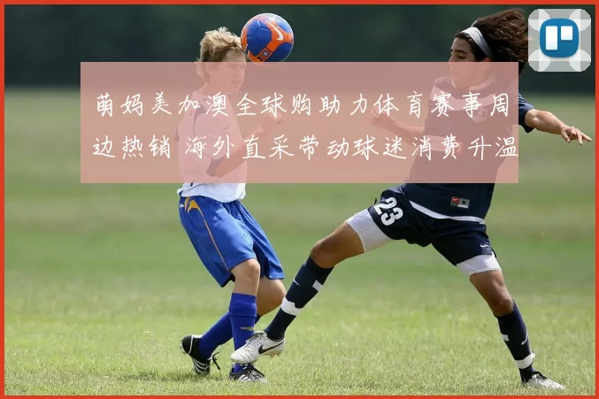 萌妈美加澳全球购助力体育赛事周边热销 海外直采带动球迷消费升温