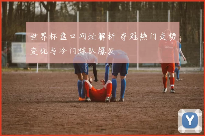 世界杯盘口网址解析 夺冠热门走势变化与冷门球队爆发