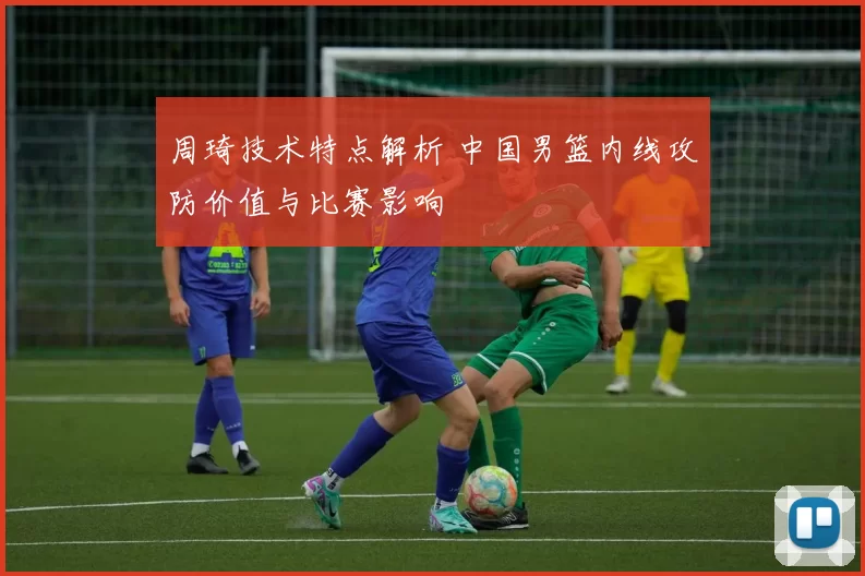 周琦技术特点解析 中国男篮内线攻防价值与比赛影响