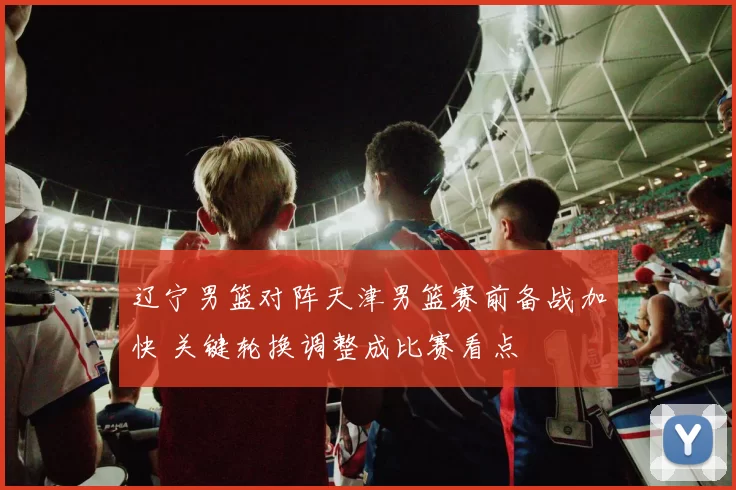 辽宁男篮对阵天津男篮赛前备战加快 关键轮换调整成比赛看点