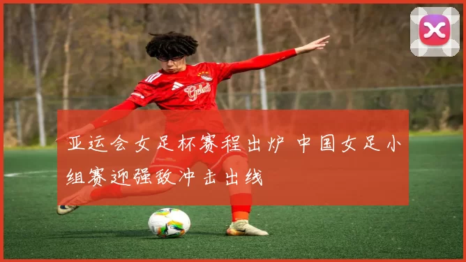 亚运会女足杯赛程出炉 中国女足小组赛迎强敌冲击出线