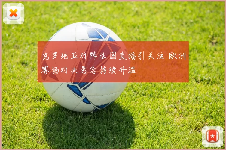 克罗地亚对阵法国直播引关注 欧洲赛场对决悬念持续升温