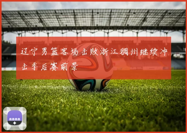 辽宁男篮客场击败浙江稠州继续冲击季后赛前景