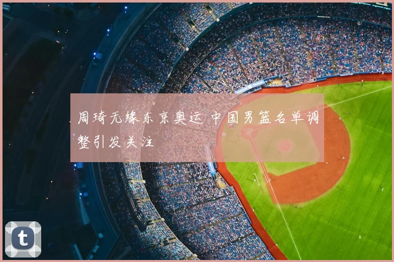 周琦无缘东京奥运 中国男篮名单调整引发关注