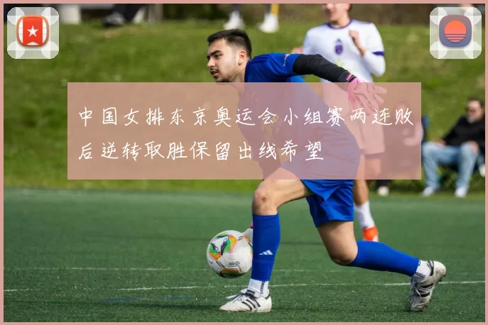 中国女排东京奥运会小组赛两连败后逆转取胜保留出线希望