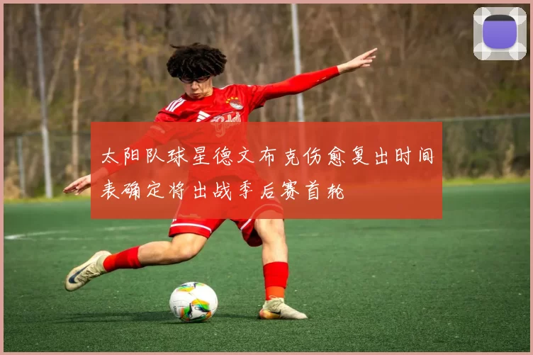 太阳队球星德文布克伤愈复出时间表确定将出战季后赛首轮