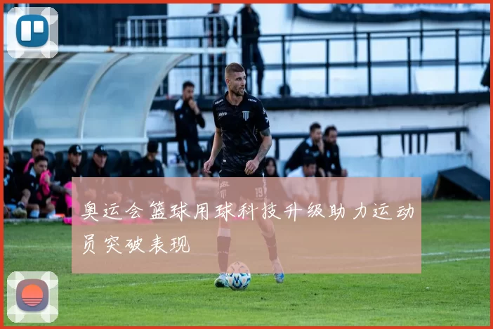 奥运会篮球用球科技升级助力运动员突破表现