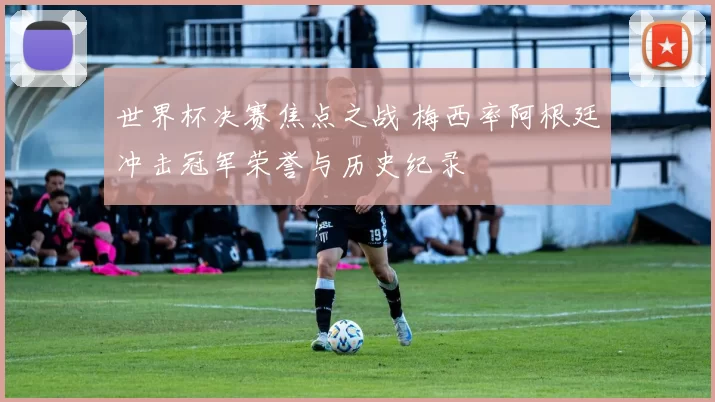 世界杯决赛焦点之战 梅西率阿根廷冲击冠军荣誉与历史纪录