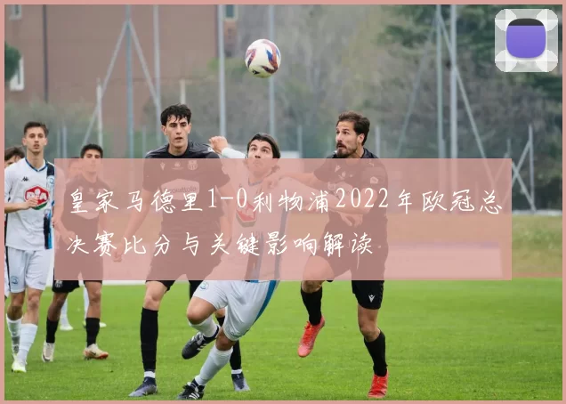 皇家马德里1-0利物浦2022年欧冠总决赛比分与关键影响解读