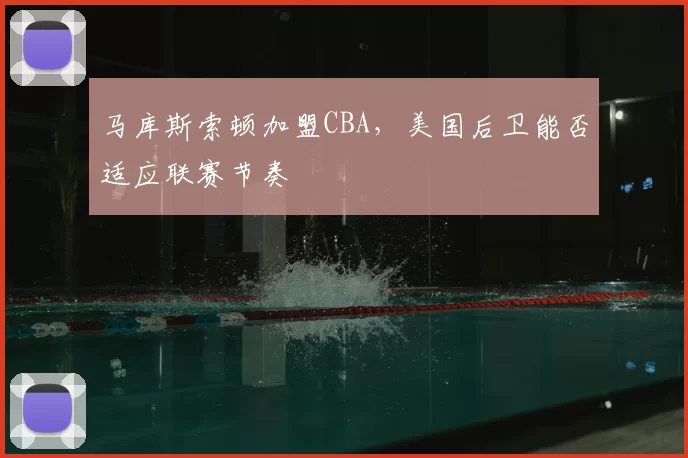 马库斯索顿加盟CBA,美国后卫能否适应联赛节奏