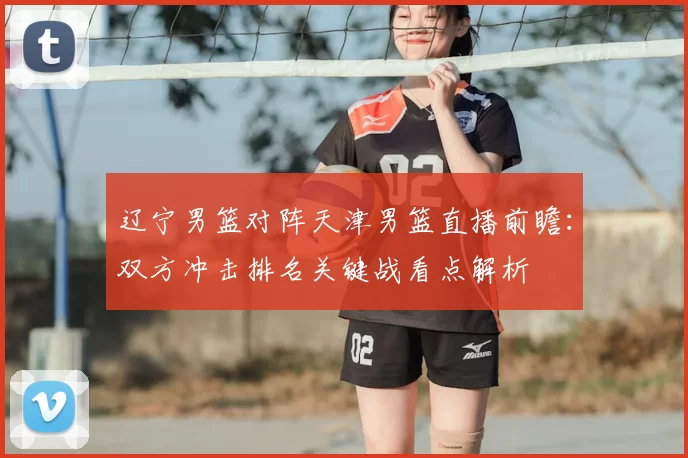 辽宁男篮对阵天津男篮直播前瞻：双方冲击排名关键战看点解析