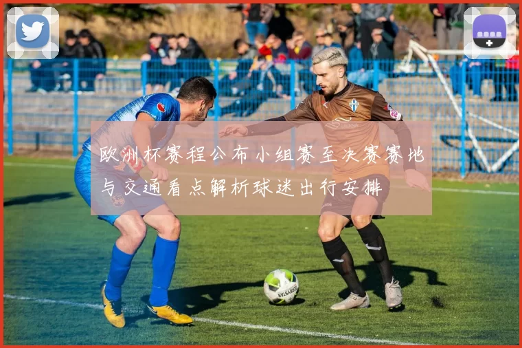 欧洲杯赛程公布小组赛至决赛赛地与交通看点解析球迷出行安排
