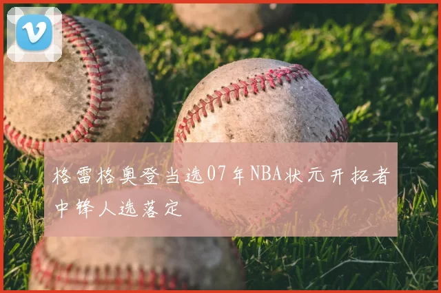 格雷格奥登当选07年NBA状元开拓者中锋人选落定