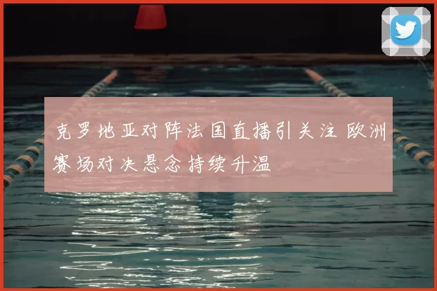 克罗地亚对阵法国直播引关注 欧洲赛场对决悬念持续升温