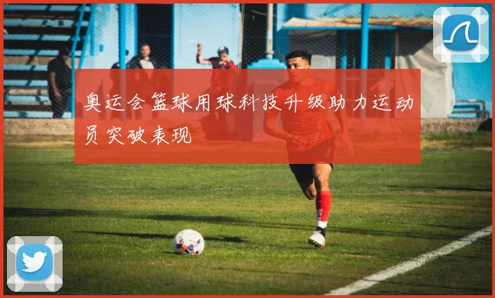 奥运会篮球用球科技升级助力运动员突破表现