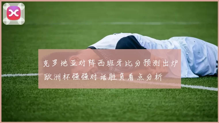克罗地亚对阵西班牙比分预测出炉 欧洲杯强强对话胜负看点分析