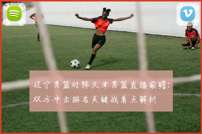 辽宁男篮对阵天津男篮直播前瞻：双方冲击排名关键战看点解析