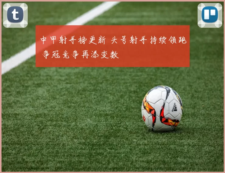 中甲射手榜更新 头号射手持续领跑 争冠竞争再添变数