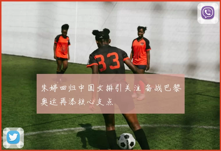 朱婷回归中国女排引关注 备战巴黎奥运再添核心支点