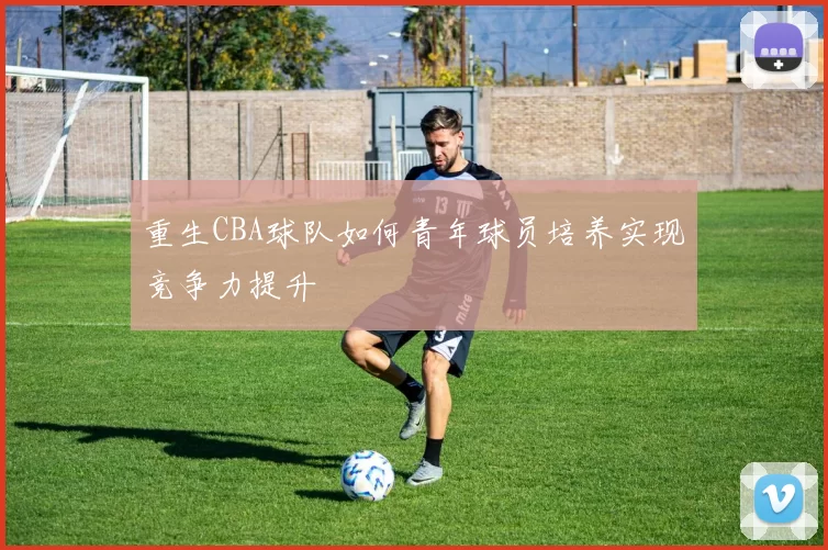 重生CBA球队如何青年球员培养实现竞争力提升