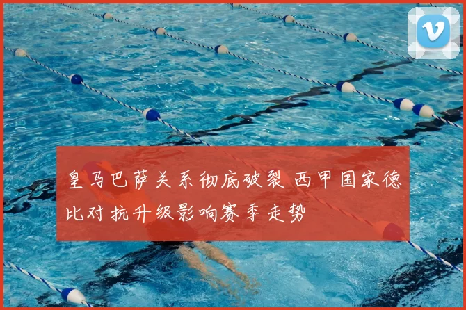 皇马巴萨关系彻底破裂 西甲国家德比对抗升级影响赛季走势