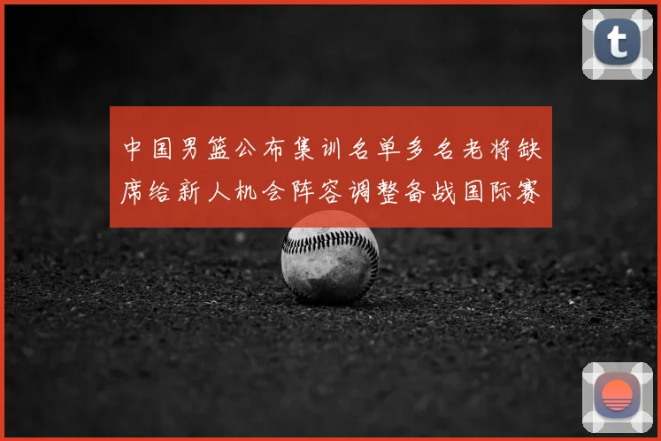 中国男篮公布集训名单多名老将缺席给新人机会阵容调整备战国际赛