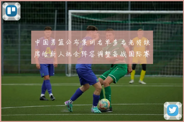 中国男篮公布集训名单多名老将缺席给新人机会阵容调整备战国际赛