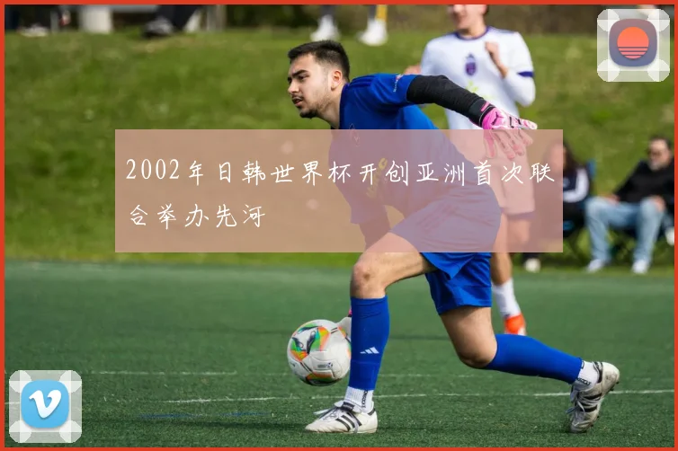 2002年日韩世界杯开创亚洲首次联合举办先河
