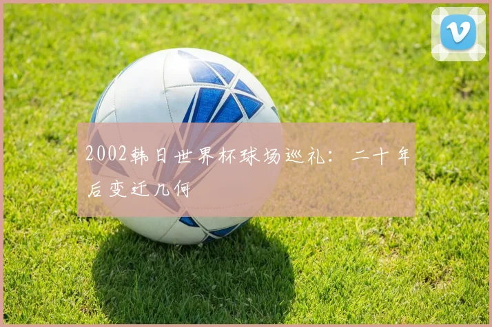 2002韩日世界杯球场巡礼:二十年后变迁几何