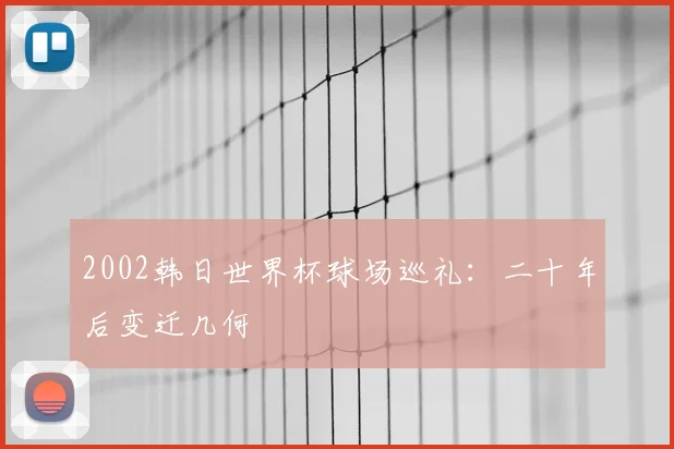 2002韩日世界杯球场巡礼：二十年后变迁几何